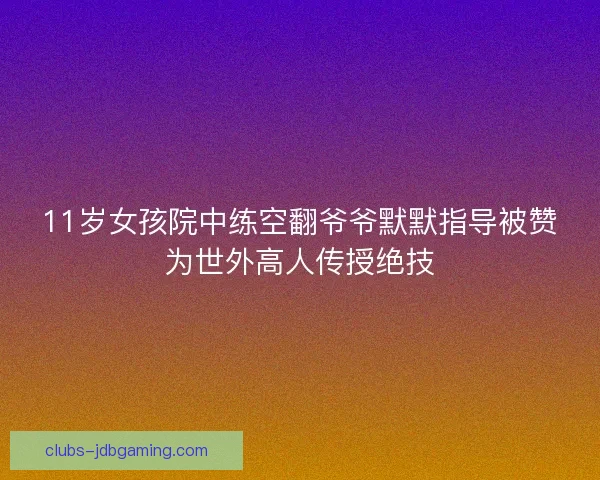 11岁女孩院中练空翻爷爷默默指导被赞为世外高人传授绝技
