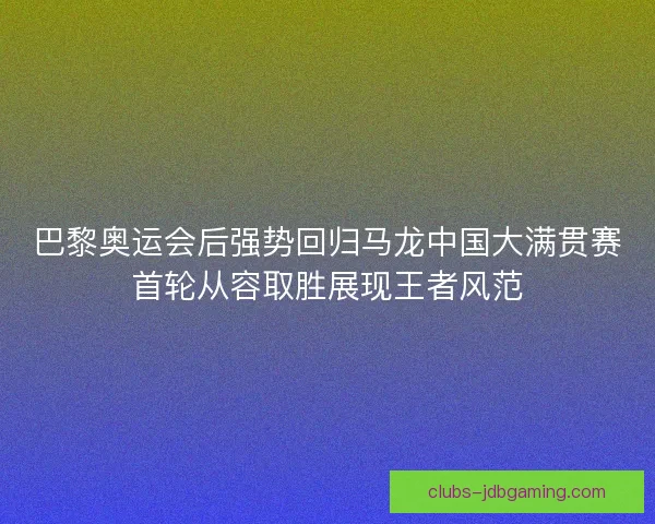 巴黎奥运会后强势回归马龙中国大满贯赛首轮从容取胜展现王者风范