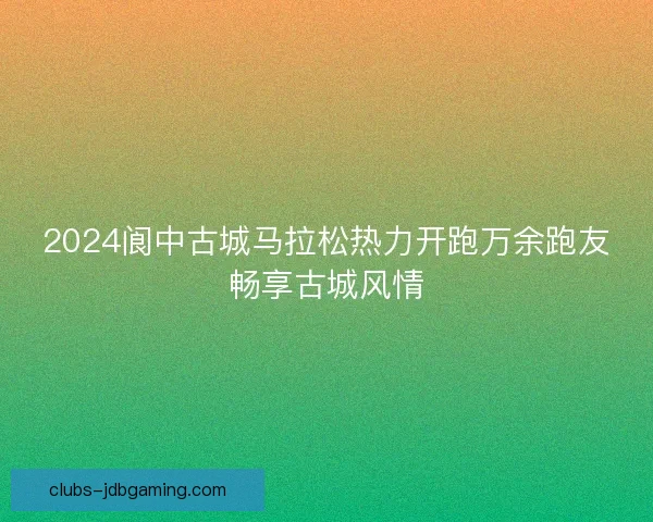 2024阆中古城马拉松热力开跑万余跑友畅享古城风情